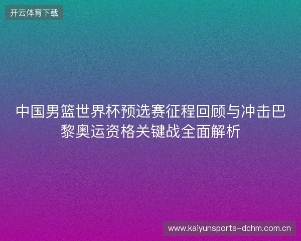 中国男篮世界杯预选赛征程回顾与冲击巴黎奥运资格关键战全面解析