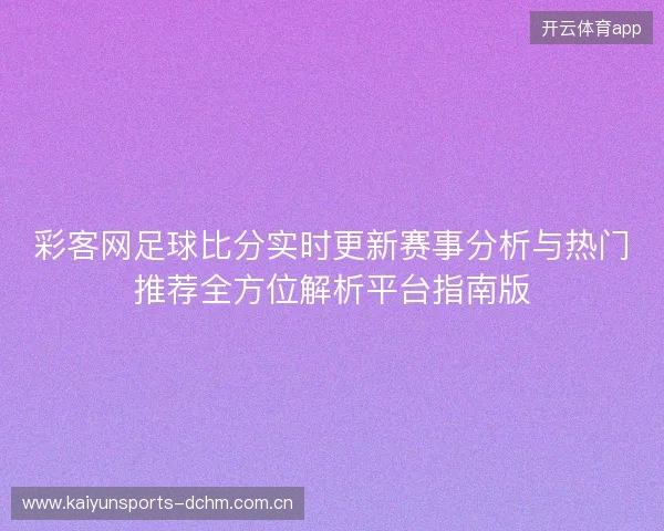 彩客网足球比分实时更新赛事分析与热门推荐全方位解析平台指南版 彩客网足球比分实时更新赛事分析与热门推荐全方位解析平台指南版