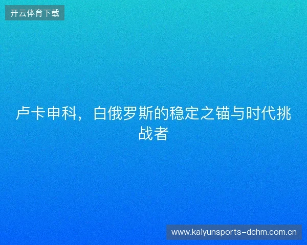 卢卡申科，白俄罗斯的稳定之锚与时代挑战者